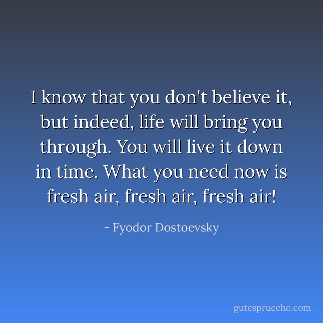 I know that you don't believe it, but indeed, life will bring you through. You will live it down in time. What you need now is fresh air, fresh air, fresh air! - Fyodor Dostoevsky