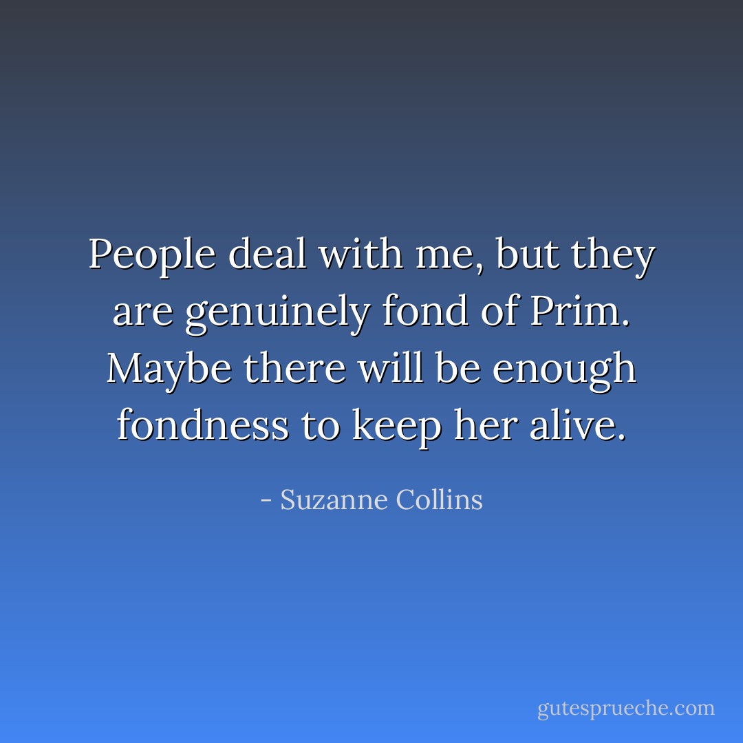 People deal with me, but they are genuinely fond of Prim. Maybe there will be enough fondness to keep her alive. - Suzanne Collins