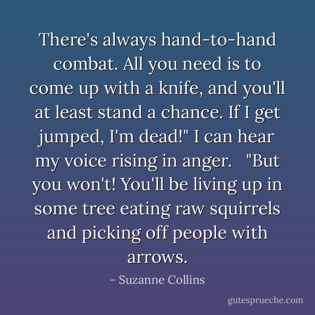 There's always hand-to-hand combat. All you need is to come up with a knife, and you'll at least stand a chance. If I get jumped, I'm dead!" I can hear my voice rising in anger. <br /><br />"But you won't! You'll be living up in some tree eating raw squirrels and picking off people with arrows. - Suzanne Collins