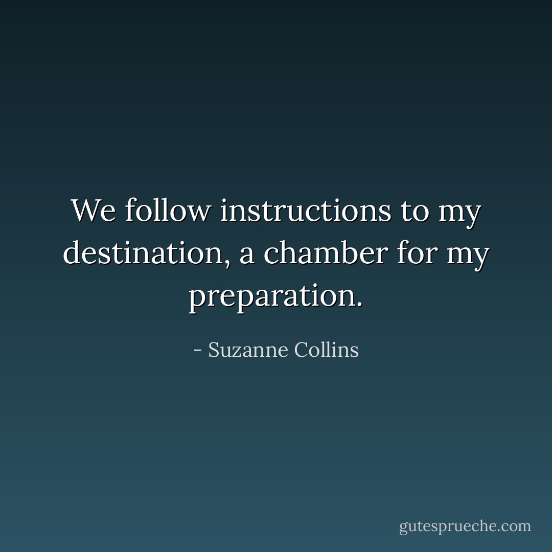 We follow instructions to my destination, a chamber for my preparation. - Suzanne Collins