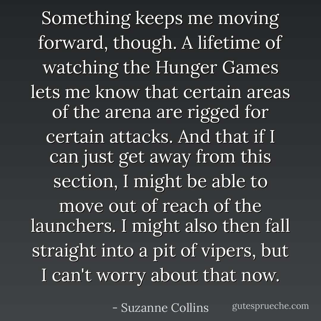 Something keeps me moving forward, though. A lifetime of watching the Hunger Games lets me know that certain areas of the arena are rigged for certain attacks. And that if I can just get away from this section, I might be able to move out of reach of the launchers. I might also then fall straight into a pit of vipers, but I can't worry about that now. - Suzanne Collins