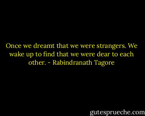 Once we dreamt that we were strangers. We wake up to find that we were dear to each other. - Rabindranath Tagore