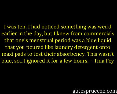 I was ten. I had noticed something was weird earlier in the day, but I knew from commercials that one's menstrual period was a blue liquid that you poured like laundry detergent onto maxi pads to test their absorbency. This wasn't blue, so...I ignored it for a few hours. - Tina Fey
