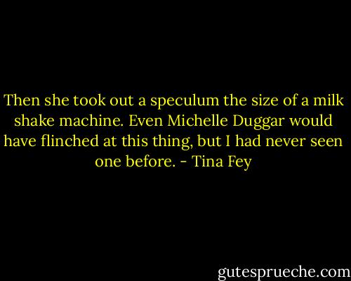 Then she took out a speculum the size of a milk shake machine. Even Michelle Duggar would have flinched at this thing, but I had never seen one before. - Tina Fey