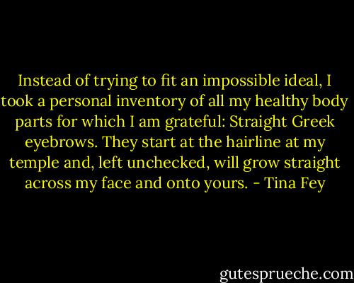 Instead of trying to fit an impossible ideal, I took a personal inventory of all my healthy body parts for which I am grateful: Straight Greek eyebrows. They start at the hairline at my temple and, left unchecked, will grow straight across my face and onto yours. - Tina Fey
