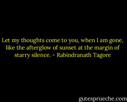 Let my thoughts come to you, when I am gone, like the afterglow of sunset at the margin of starry silence. - Rabindranath Tagore
