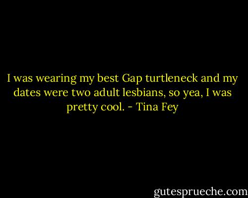 I was wearing my best Gap turtleneck and my dates were two adult lesbians, so yea, I was pretty cool. - Tina Fey