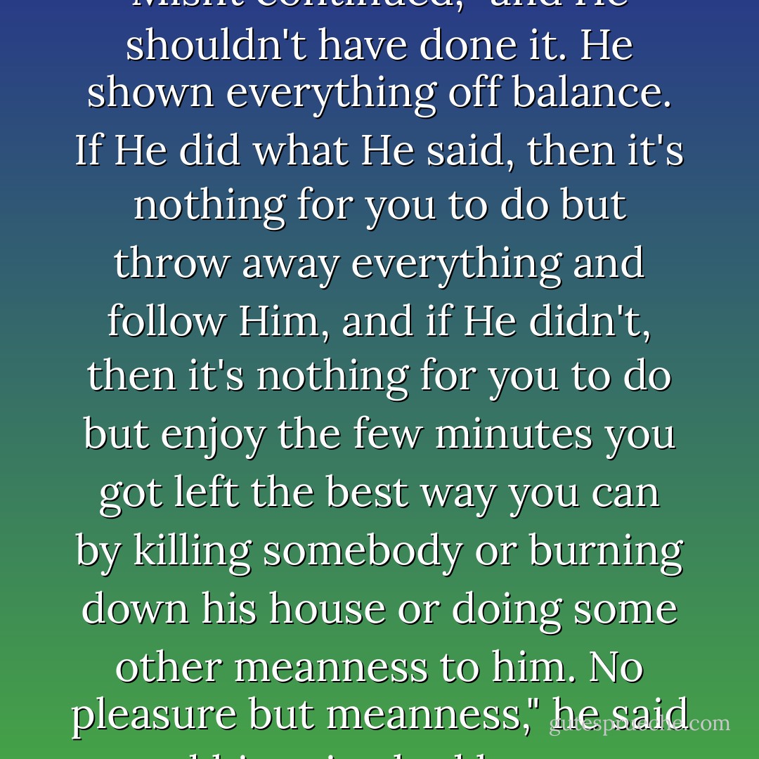 Jesus was the only One that ever raised the dead," The Misfit continued, "and He shouldn't have done it. He shown everything off balance. If He did what He said, then it's nothing for you to do but throw away everything and follow Him, and if He didn't, then it's nothing for you to do but enjoy the few minutes you got left the best way you can by killing somebody or burning down his house or doing some other meanness to him. No pleasure but meanness," he said and his voice had become almost a snarl. - Flannery O'Connor