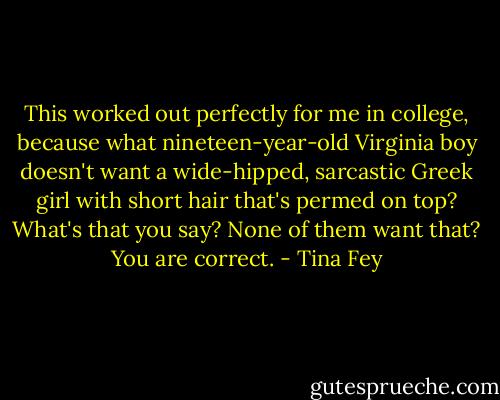 This worked out perfectly for me in college, because what nineteen-year-old Virginia boy doesn't want a wide-hipped, sarcastic Greek girl with short hair that's permed on top? What's that you say? None of them want that? You are correct. - Tina Fey