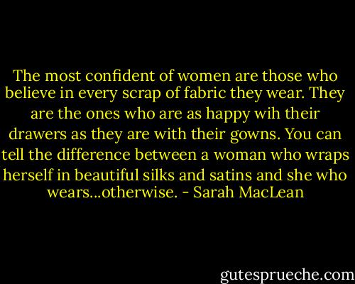 The most confident of women are those who believe in every scrap of fabric they wear. They are the ones who are as happy wih their drawers as they are with their gowns. You can tell the difference between a woman who wraps herself in beautiful silks and satins and she who wears...otherwise. - Sarah MacLean