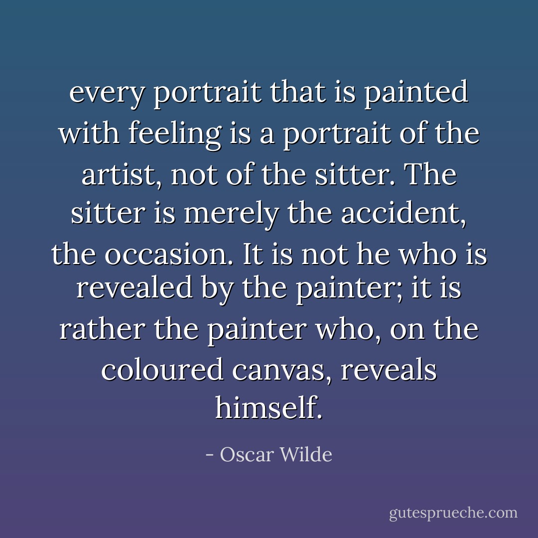 every portrait that is painted with feeling is a portrait of the artist, not of the sitter. The sitter is merely the accident, the occasion. It is not he who is revealed by the painter; it is rather the painter who, on the coloured canvas, reveals himself. - Oscar Wilde