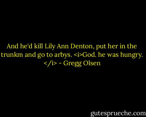And he'd kill Lily Ann Denton, put her in the trunkm and go to arbys. <i>God. he was hungry. </i> - Gregg Olsen