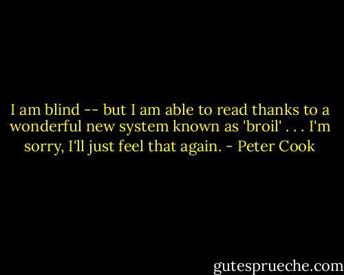 I am blind -- but I am able to read thanks to a wonderful new system known as 'broil' . . . I'm sorry, I'll just feel that again. - Peter Cook