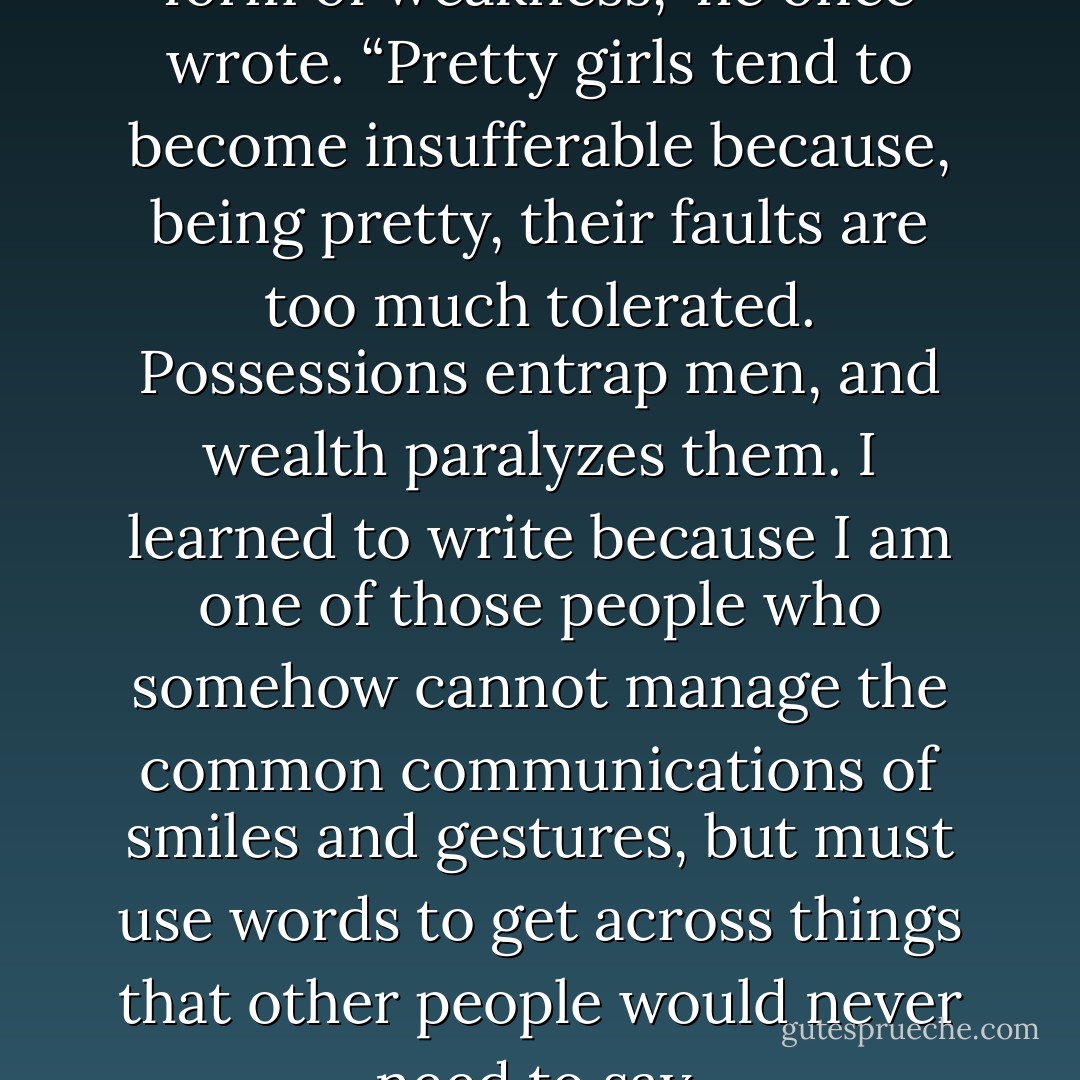 Every form of strength is also a form of weakness,” he once wrote. “Pretty girls tend to become insufferable because, being pretty, their faults are too much tolerated. Possessions entrap men, and wealth paralyzes them. I learned to write because I am one of those people who somehow cannot manage the common communications of smiles and gestures, but must use words to get across things that other people would never need to say. - Michael   Lewis