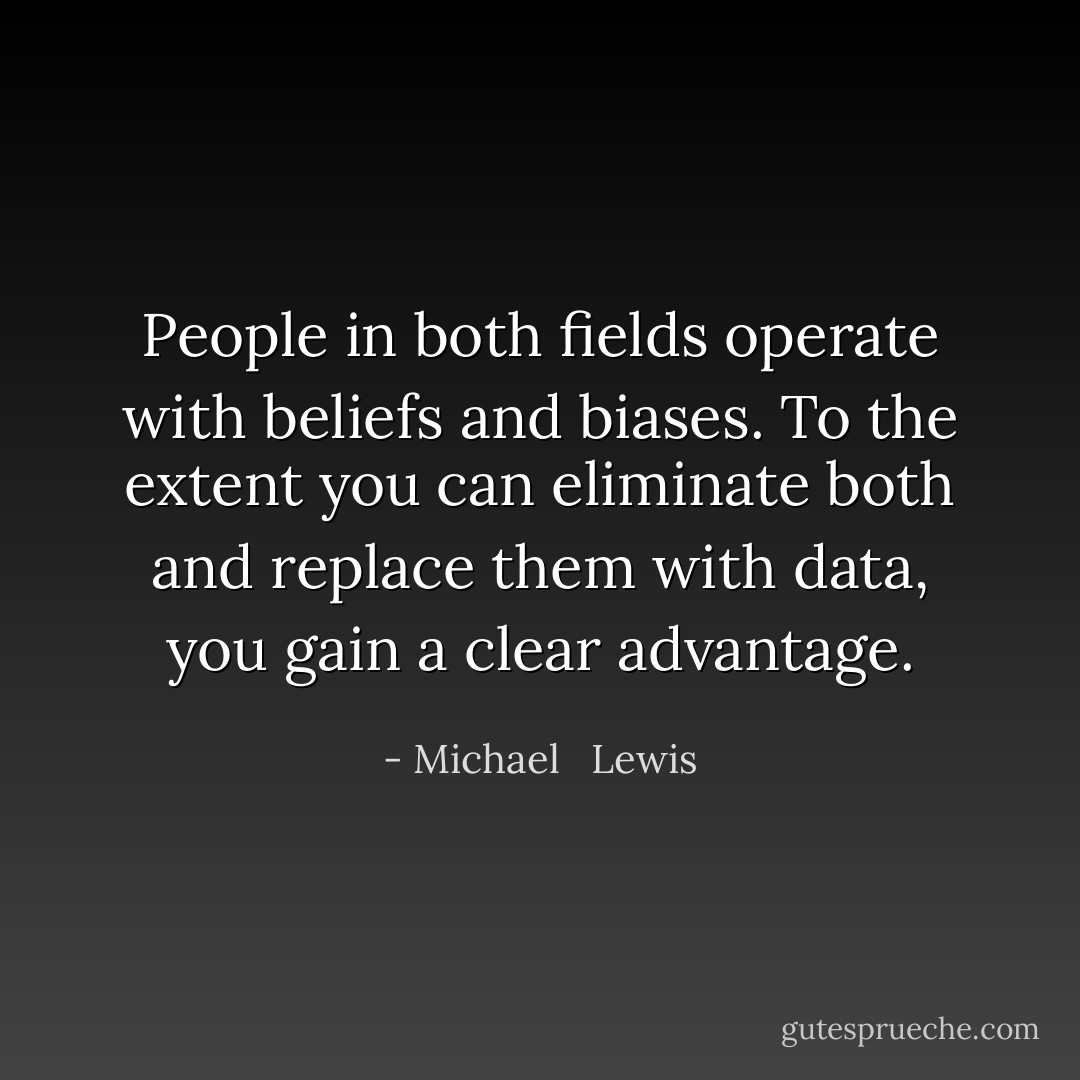 People in both fields operate with beliefs and biases. To the extent you can eliminate both and replace them with data, you gain a clear advantage. - Michael   Lewis