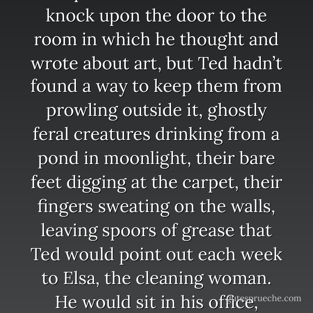 The site of his thinking and writing was a small office wedged in one corner of his shaggy house, on whose door he’d installed a lock to keep his sons out. They gathered wistfully outside it, his boys, with their chipped, heartbreaking faces. They were not permitted to so much as knock upon the door to the room in which he thought and wrote about art, but Ted hadn’t found a way to keep them from prowling outside it, ghostly feral creatures drinking from a pond in moonlight, their bare feet digging at the carpet, their fingers sweating on the walls, leaving spoors of grease that Ted would point out each week to Elsa, the cleaning woman. He would sit in his office, listening to the movements of his boys, imagining that he felt their hot, curious breath. I will not let them in, he would tell himself. I will sit and think about art. But he found, to his despair, that often he couldn’t think about art. He thought about nothing at all. - Jennifer Egan