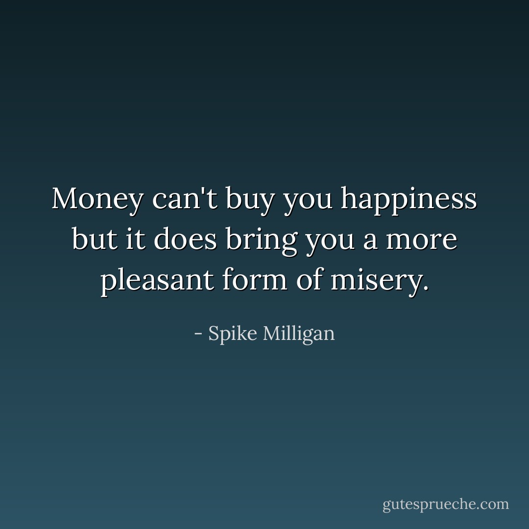 Money can't buy you happiness but it does bring you a more pleasant form of misery. - Spike Milligan