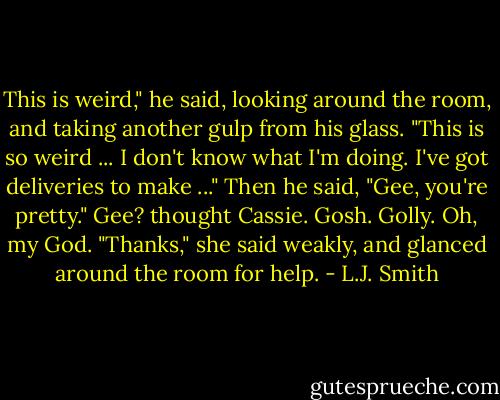 This is weird," he said, looking around the room, and taking another gulp from his glass. "This is so weird ... I don't know what I'm doing. I've got deliveries to make ..." Then he said, "Gee, you're pretty." Gee? thought Cassie. Gosh. Golly. Oh, my God. "Thanks," she said weakly, and glanced around the room for help. - L.J. Smith