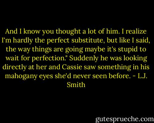 And I know you thought a lot of him. I realize I'm hardly the perfect substitute, but like I said, the way things are going maybe it's stupid to wait for perfection." Suddenly he was looking directly at her and Cassie saw something in his mahogany eyes she'd never seen before. - L.J. Smith