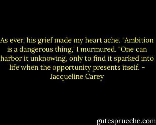 As ever, his grief made my heart ache. "Ambition is a dangerous thing," I murmured. "One can harbor it unknowing, only to find it sparked into life when the opportunity presents itself. - Jacqueline Carey