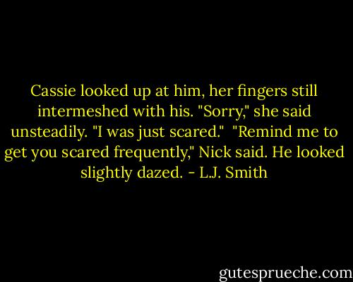 Cassie looked up at him, her fingers still intermeshed with his. "Sorry," she said unsteadily. "I was just scared." <br />"Remind me to get you scared frequently," Nick said. He looked slightly dazed. - L.J. Smith