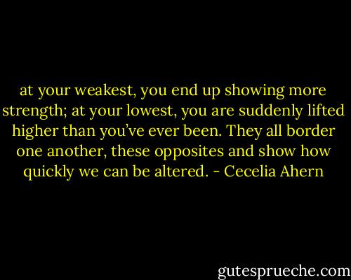 at your weakest, you end up showing more strength; at your lowest, you are suddenly lifted higher than you’ve ever been. They all border one another, these opposites and show how quickly we can be altered. - Cecelia Ahern