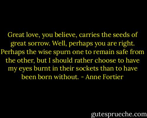 Great love, you believe, carries the seeds of great sorrow. Well, perhaps you are right. Perhaps the wise spurn one to remain safe from the other, but I should rather choose to have my eyes burnt in their sockets than to have been born without. - Anne Fortier