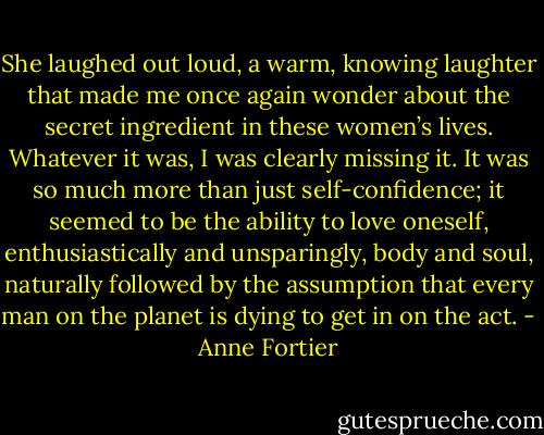 She laughed out loud, a warm, knowing laughter that made me once again wonder about the secret ingredient in these women’s lives. Whatever it was, I was clearly missing it. It was so much more than just self-confidence; it seemed to be the ability to love oneself, enthusiastically and unsparingly, body and soul, naturally followed by the assumption that every man on the planet is dying to get in on the act. - Anne Fortier