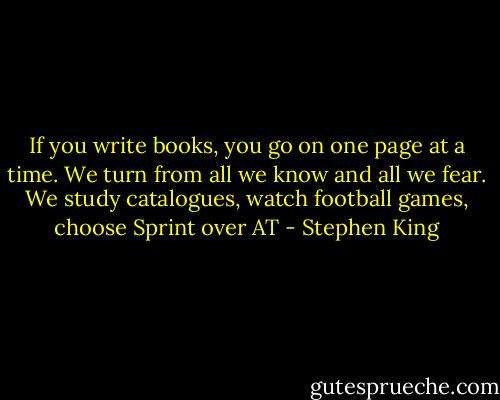 If you write books, you go on one page at a time. We turn from all we know and all we fear. We study catalogues, watch football games, choose Sprint over AT - Stephen King
