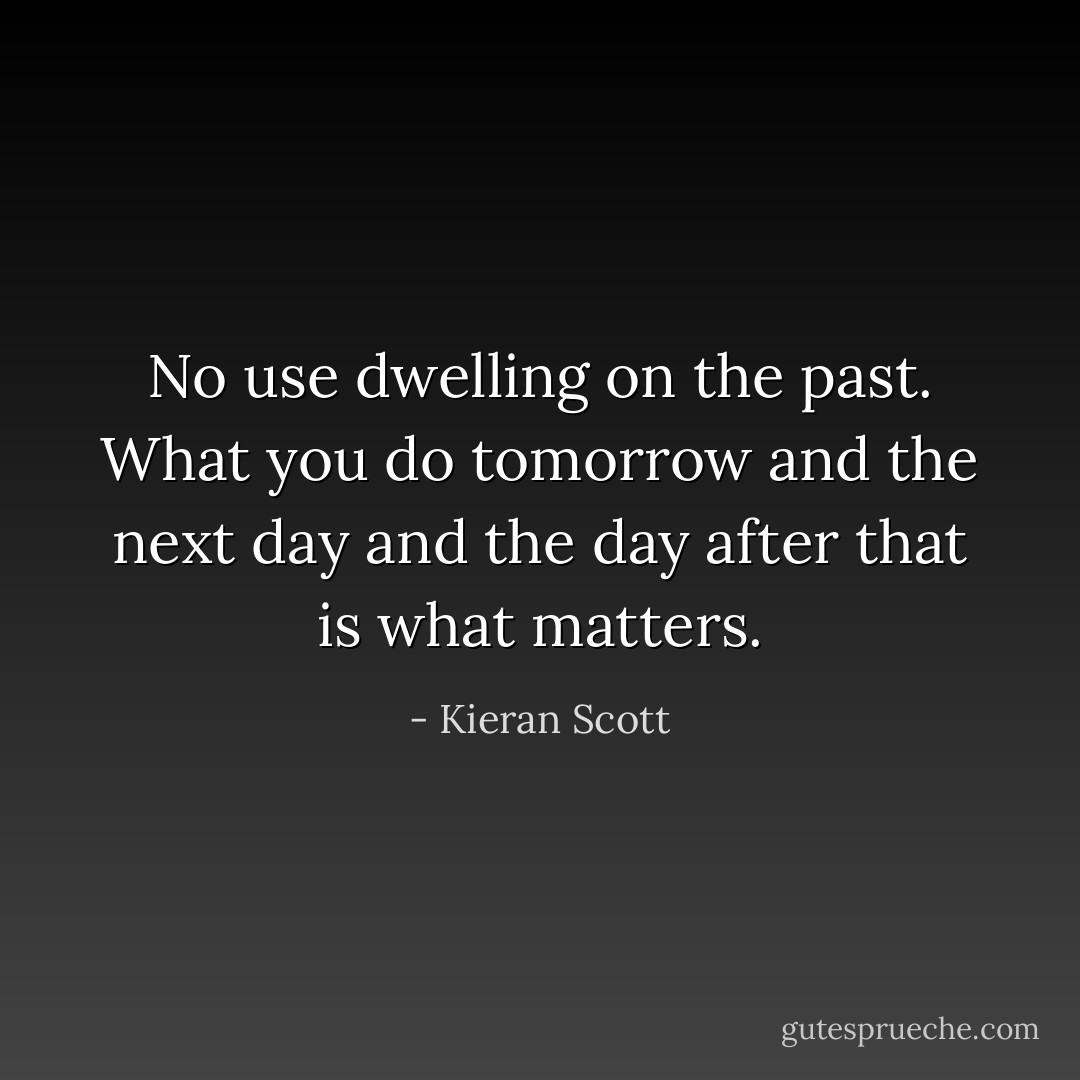 No use dwelling on the past. What you do tomorrow and the next day and the day after that is what matters. - Kieran Scott