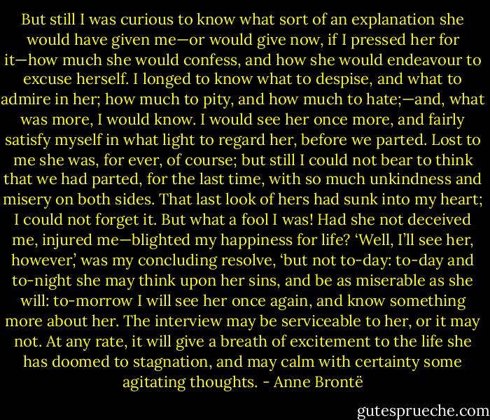 But still I was curious to know what sort of an explanation she would have given me—or would give now, if I pressed her for it—how much she would confess, and how she would endeavour to excuse herself. I longed to know what to despise, and what to admire in her; how much to pity, and how much to hate;—and, what was more, I would know. I would see her once more, and fairly satisfy myself in what light to regard her, before we parted. Lost to me she was, for ever, of course; but still I could not bear to think that we had parted, for the last time, with so much unkindness and misery on both sides. That last look of hers had sunk into my heart; I could not forget it. But what a fool I was! Had she not deceived me, injured me—blighted my happiness for life? ‘Well, I’ll see her, however,’ was my concluding resolve, ‘but not to-day: to-day and to-night she may think upon her sins, and be as miserable as she will: to-morrow I will see her once again, and know something more about her. The interview may be serviceable to her, or it may not. At any rate, it will give a breath of excitement to the life she has doomed to stagnation, and may calm with certainty some agitating thoughts. - Anne Brontë