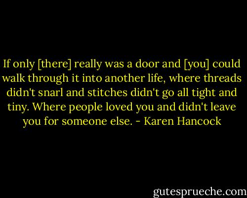 If only [there] really was a door and [you] could walk through it into another life, where threads didn't snarl and stitches didn't go all tight and tiny. Where people loved you and didn't leave you for someone else. - Karen Hancock