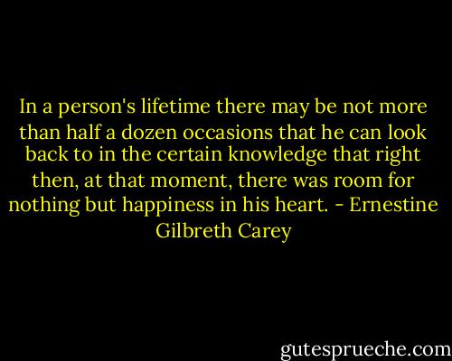 In a person's lifetime there may be not more than half a dozen occasions that he can look back to in the certain knowledge that right then, at that moment, there was room for nothing but happiness in his heart. - Ernestine Gilbreth Carey