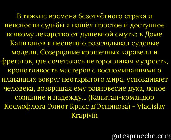 В тяжкие времена безотчётного страха и неясности судьбы я нашёл простое и доступное всякому лекарство от душевной смуты: в Доме Капитанов я неспешно разглядывал судовые модели. Созерцание крошечных каравелл и фрегатов, где сочеталась неторопливая мудрость, кропотливость мастеров с воспоминаниями о плаваниях вокруг неоткрытого мира, успокаивает человека, возвращая ему равновесие духа, ясное сознание и надежду...<br />(Капитан-командор Космофлота Элиот Красс д'Эспиноза) - Vladislav Krapivin