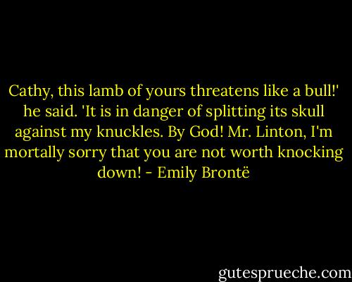 Cathy, this lamb of yours threatens like a bull!' he said. 'It is in danger of splitting its skull against my knuckles. By God! Mr. Linton, I'm mortally sorry that you are not worth knocking down! - Emily Brontë