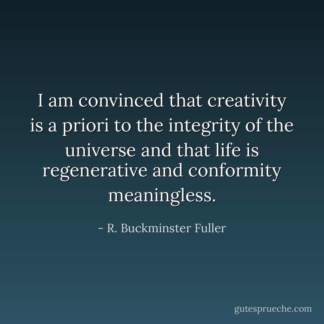 I am convinced that creativity is a priori to the integrity of the universe and that life is regenerative and conformity meaningless. - R. Buckminster Fuller