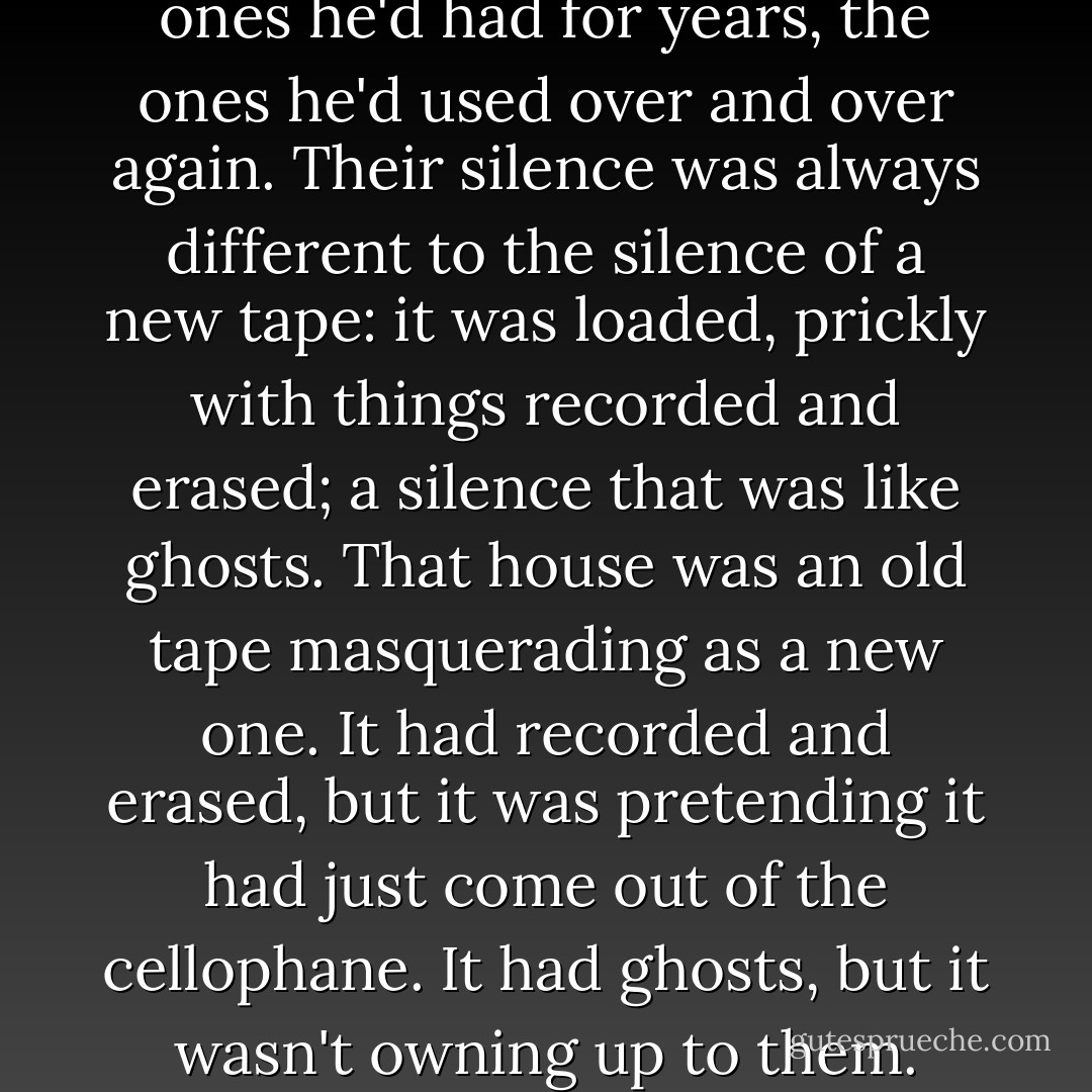 He thought of his old tapes, the ones he'd had for years, the ones he'd used over and over again. Their silence was always different to the silence of a new tape: it was loaded, prickly with things recorded and erased; a silence that was like ghosts. That house was an old tape masquerading as a new one. It had recorded and erased, but it was pretending it had just come out of the cellophane. It had ghosts, but it wasn't owning up to them. - Rupert Thomson
