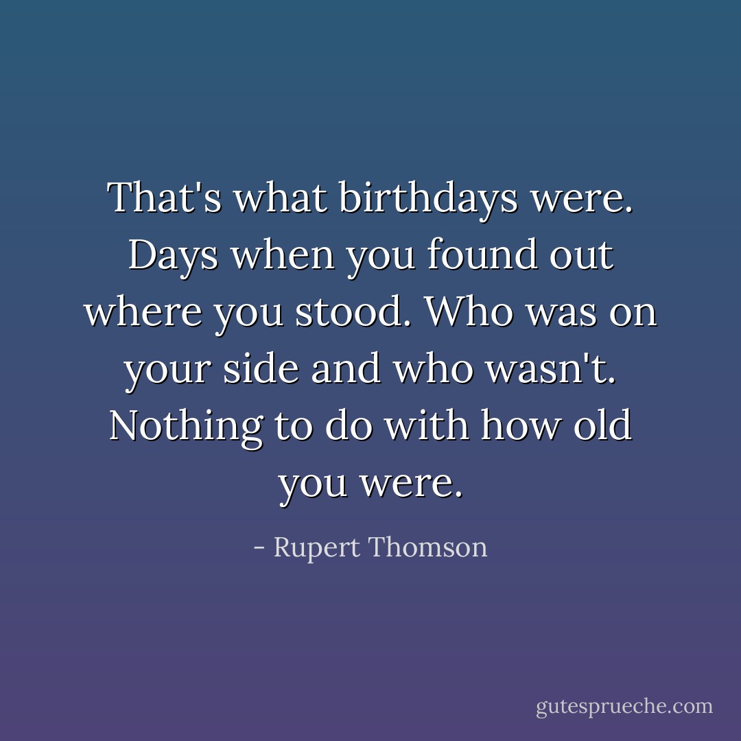 That's what birthdays were. Days when you found out where you stood. Who was on your side and who wasn't. Nothing to do with how old you were. - Rupert Thomson