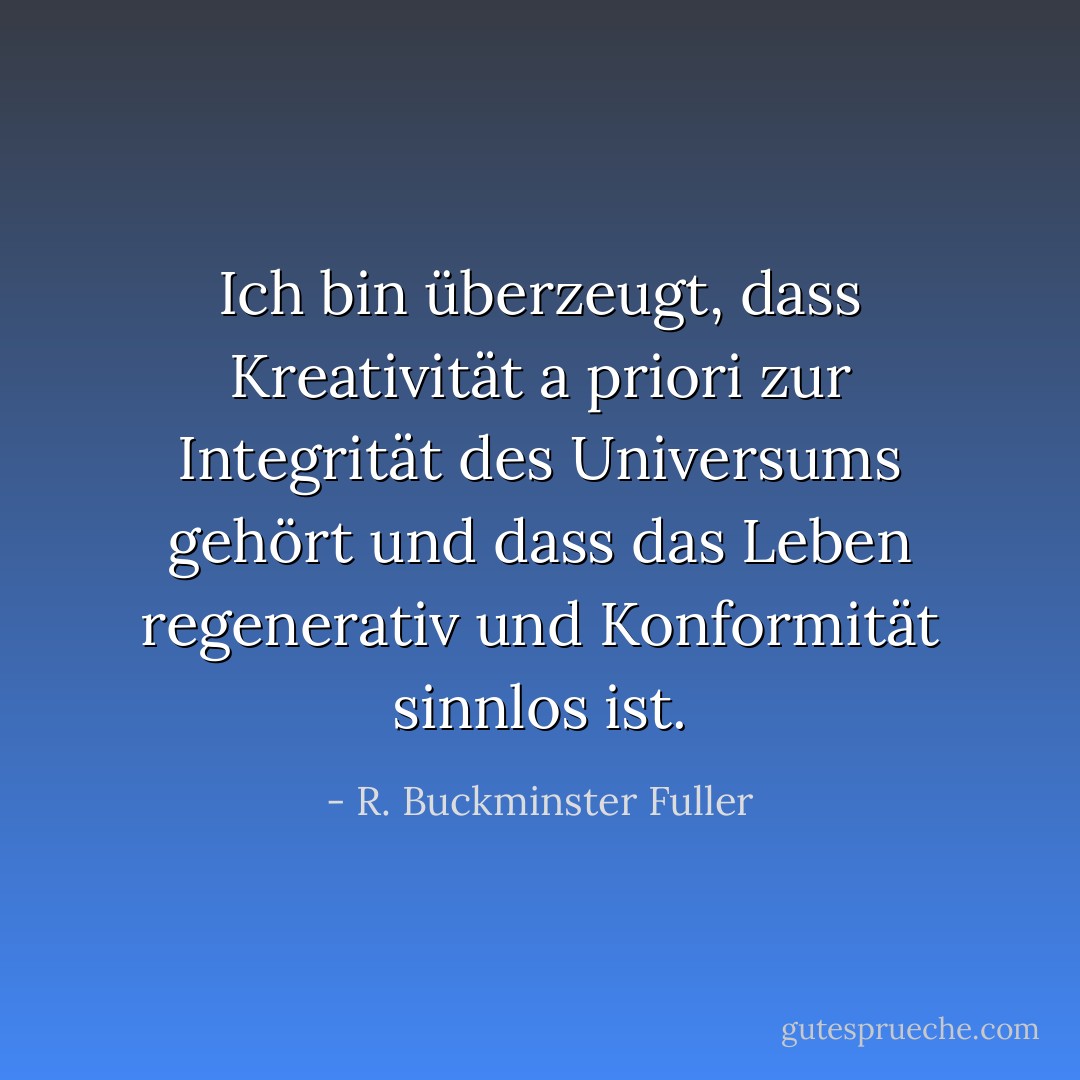 Ich bin überzeugt, dass Kreativität a priori zur Integrität des Universums gehört und dass das Leben regenerativ und Konformität sinnlos ist. - R. Buckminster Fuller<