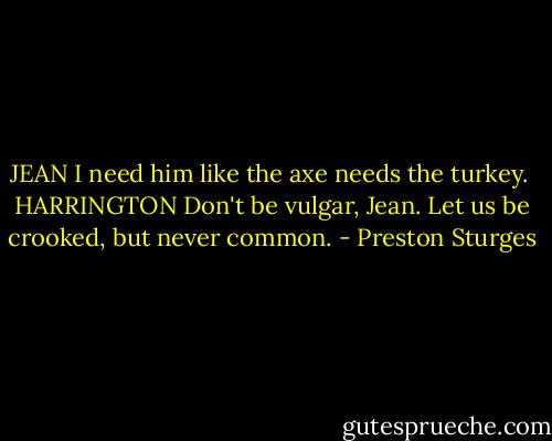 JEAN<br />I need him like the axe needs the turkey.<br /><br />HARRINGTON<br />Don't be vulgar, Jean. Let us be crooked, but never common. - Preston Sturges