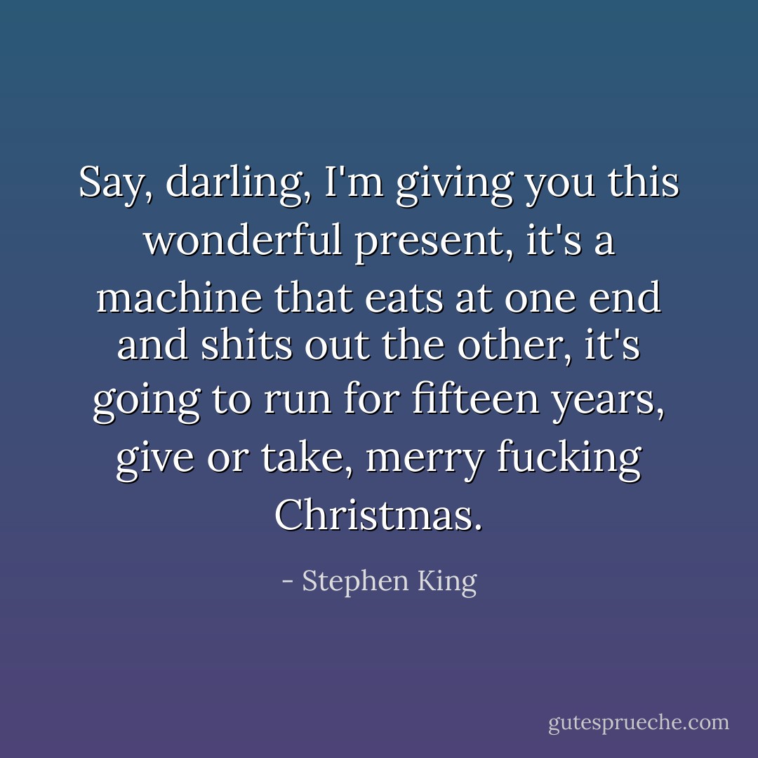 Say, darling, I'm giving you this wonderful present, it's a machine that eats at one end and shits out the other, it's going to run for fifteen years, give or take, merry fucking Christmas. - Stephen King