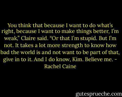 You think that because I want to do what’s right, because I want to make things better, I’m weak,” Claire said. “Or that I’m stupid. But I’m not. It takes a lot more strength to know how bad the world is and not want to be part of that, give in to it. And I do know, Kim. Believe me. - Rachel Caine