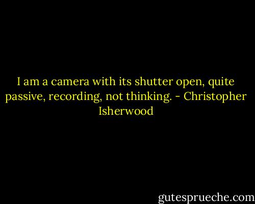 I am a camera with its shutter open, quite passive, recording, not thinking. - Christopher Isherwood