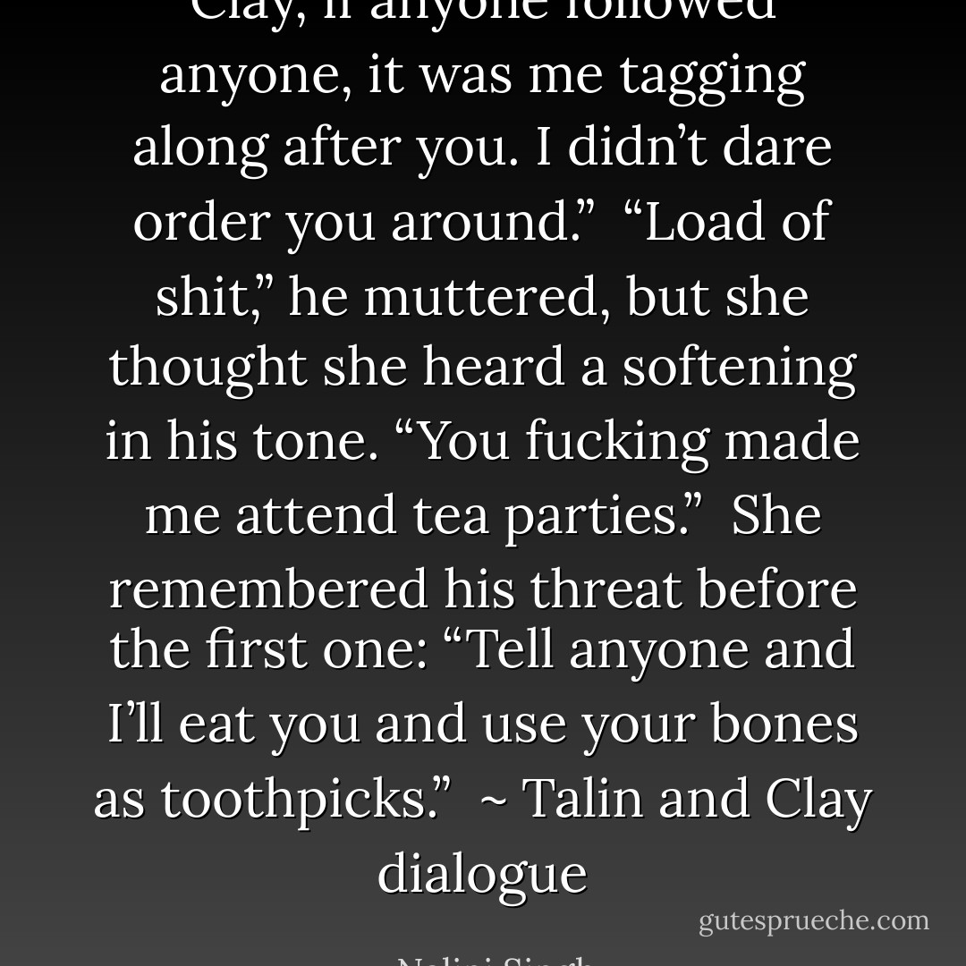 Clay, if anyone followed anyone, it was me tagging along after you. I didn’t dare order you around.”<br /><br />“Load of shit,” he muttered, but she thought she heard a softening in his tone. “You fucking made me attend tea parties.”<br /><br />She remembered his threat before the first one: “Tell anyone and I’ll eat you and use your bones as toothpicks.”<br /><br />~ Talin and Clay dialogue - Nalini Singh