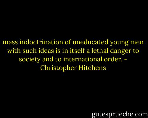 mass indoctrination of uneducated young men with such ideas is in itself a lethal danger to society and to international order. - Christopher Hitchens