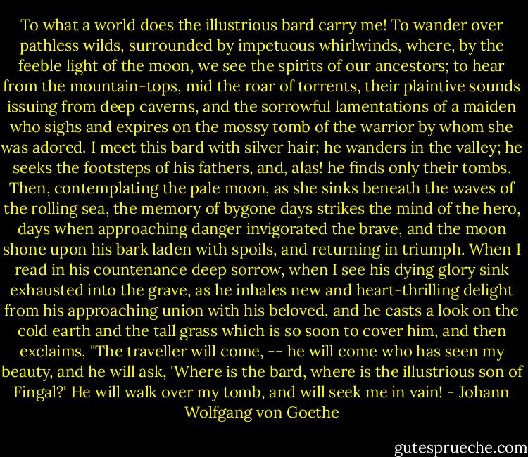 To what a world does the illustrious bard carry me! To wander over pathless wilds, surrounded by impetuous whirlwinds, where, by the feeble light of the moon, we see the spirits of our ancestors; to hear from the mountain-tops, mid the roar of torrents, their plaintive sounds issuing from deep caverns, and the sorrowful lamentations of a maiden who sighs and expires on the mossy tomb of the warrior by whom she was adored. I meet this bard with silver hair; he wanders in the valley; he seeks the footsteps of his fathers, and, alas! he finds only their tombs. Then, contemplating the pale moon, as she sinks beneath the waves of the rolling sea, the memory of bygone days strikes the mind of the hero, days when approaching danger invigorated the brave, and the moon shone upon his bark laden with spoils, and returning in triumph. When I read in his countenance deep sorrow, when I see his dying glory sink exhausted into the grave, as he inhales new and heart-thrilling delight from his approaching union with his beloved, and he casts a look on the cold earth and the tall grass which is so soon to cover him, and then exclaims, "The traveller will come, -- he will come who has seen my beauty, and he will ask, 'Where is the bard, where is the illustrious son of Fingal?' He will walk over my tomb, and will seek me in vain! - Johann Wolfgang von Goethe