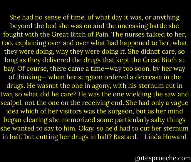 She had no sense of time, of what day it was, or anything beyond the bed she was on and the unceasing battle she fought with the Great Bitch of Pain.<br />The nurses talked to her, too, explaining over and over what had happened to her, what they were doing, why they were doing it. She didn‟t care, so long as they delivered the drugs that kept the Great Bitch at bay. Of course, there came a time—way too soon, by her way of thinking— when her surgeon ordered a decrease in the drugs. He wasn‟t the one in agony, with his sternum cut in two, so what did he care? He was the one wielding the saw and scalpel, not the one on the receiving end. She had only a vague idea which of her visitors was the surgeon, but as her mind began clearing she memorized some particularly salty things she wanted to say to him. Okay, so he'd had to cut her sternum in half, but cutting her drugs in half? Bastard. - Linda Howard