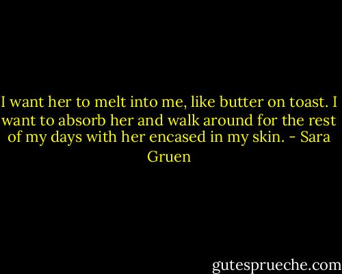 I want her to melt into me, like butter on toast. I want to absorb her and walk around for the rest of my days with her encased in my skin. - Sara Gruen