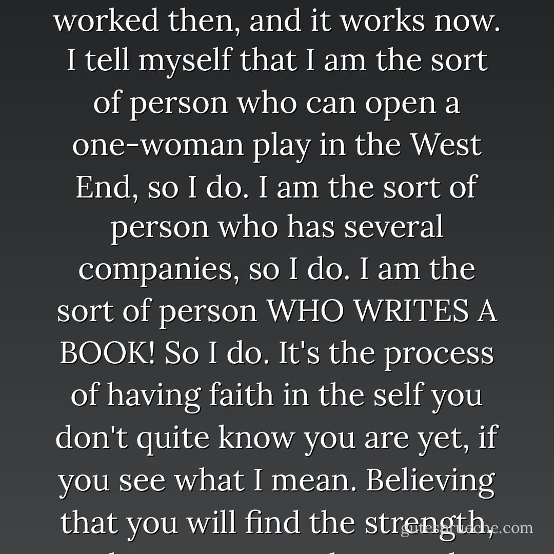 My theory was that if I <i>behaved</i> like a confident, cheerful person, eventually I would buy it myself, and become that. I always had traces of strength somewhere inside me, it wasn't fake, it was just a way of summoning my courage to the fore and not letting any creeping self-doubt hinder my adventures. This method worked then, and it works now. I tell myself that I am the sort of person who can open a one-woman play in the West End, so I do. I am the sort of person who has several companies, so I do. I am the sort of person WHO WRITES A BOOK! So I do. It's the process of having faith in the self you don't quite know you are yet, if you see what I mean. Believing that you will find the strength, the means somehow, and trusting in that, although your legs are like jelly. You can still walk on them and you will find the bones as you walk. Yes, that's it. The further I walk, the stronger I become. So unlike the real lived life, where the further you walk, the more your hips hurt. - Dawn French