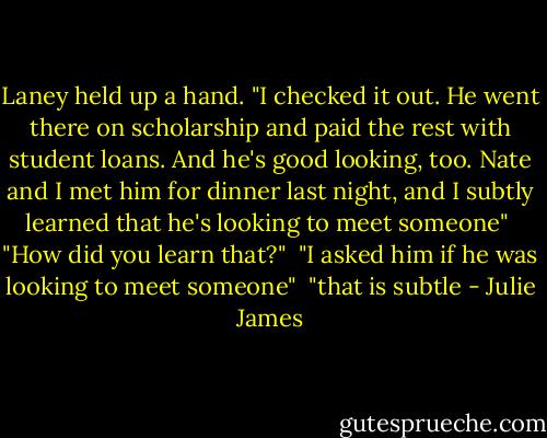 Laney held up a hand. "I checked it out. He went there on scholarship and paid the rest with student loans. And he's good looking, too. Nate and I met him for dinner last night, and I subtly learned that he's looking to meet someone"<br /><br />"How did you learn that?"<br /><br />"I asked him if he was looking to meet someone"<br /><br />"that is subtle - Julie James